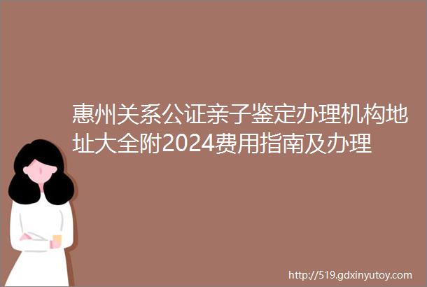 惠州关系公证亲子鉴定办理机构地址大全附2024费用指南及办理流程