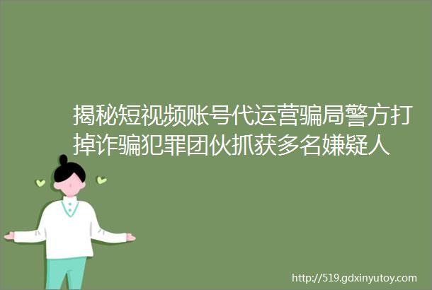 揭秘短视频账号代运营骗局警方打掉诈骗犯罪团伙抓获多名嫌疑人