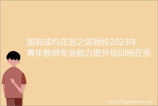 国有成均在浙之滨我校2023年青年教师专业能力提升培训班在浙江大学顺利开班