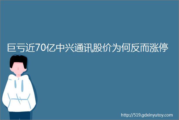 巨亏近70亿中兴通讯股价为何反而涨停