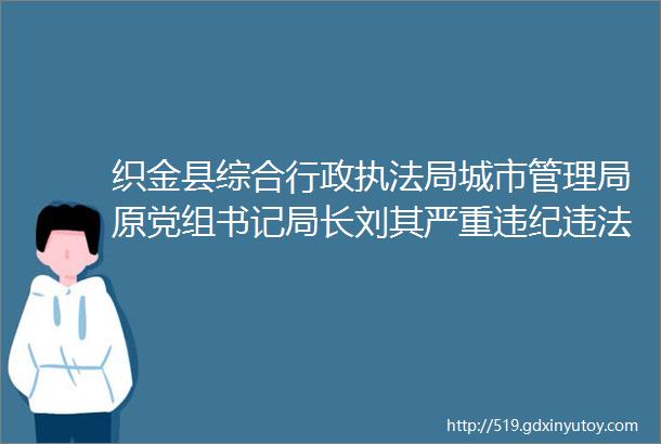 织金县综合行政执法局城市管理局原党组书记局长刘其严重违纪违法被开除党籍和公职