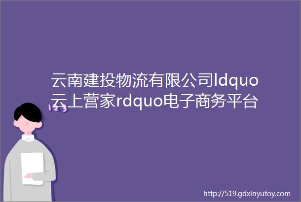 云南建投物流有限公司ldquo云上营家rdquo电子商务平台正式上线啦